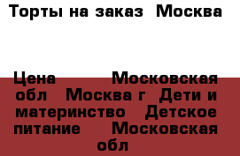 Торты на заказ. Москва  › Цена ­ 800 - Московская обл., Москва г. Дети и материнство » Детское питание   . Московская обл.